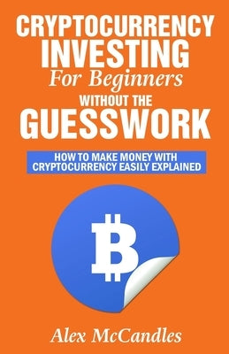 Cryptocurrency Investing For Beginners Without The Guesswork: How To Make Money With Cryptocurrency Easily Explained by McCandles, Alex