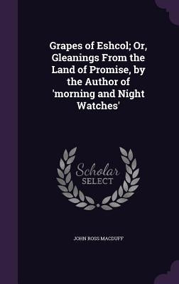 Grapes of Eshcol; Or, Gleanings From the Land of Promise, by the Author of 'morning and Night Watches' by Macduff, John Ross