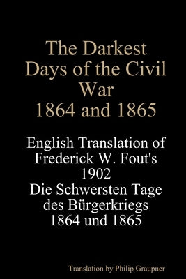 The Darkest Days of the Civil War, 1864 and 1865: English Translation of Frederick W. Fout's 1902 Die Schwersten Tage des Bürgerkriegs, 1864 - 1865 by Fout, Frederick W.