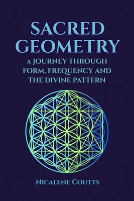 Sacred Geometry: A Journey through Form, Frequency and the Divine Pattern: Divine Patterns Platonic Solids Flower of Life Metatron's Cube Light Langua by Coutts, Nicalene