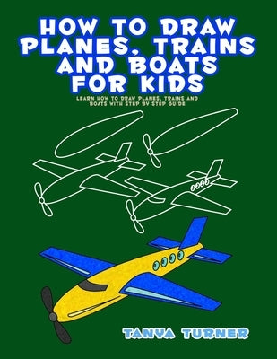 How to Draw Planes, Trains and Boats for Kids: Learn How to Draw Planes, Trains and Boats with Step by Step Guide by Turner, Tanya