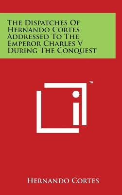 The Dispatches Of Hernando Cortes Addressed To The Emperor Charles V During The Conquest by Cortes, Hernando