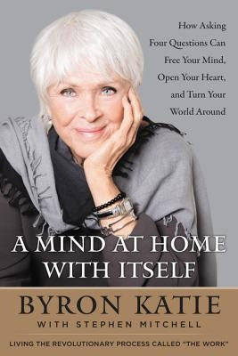 A Mind at Home with Itself: How Asking Four Questions Can Free Your Mind, Open Your Heart, and Turn Your World Around by Katie, Byron