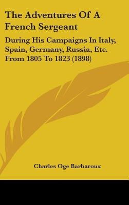 The Adventures Of A French Sergeant: During His Campaigns In Italy, Spain, Germany, Russia, Etc. From 1805 To 1823 (1898) by Barbaroux, Charles O.