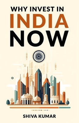 Why Invest in India Now: The Future of Global Investment - A Guide to High-Growth Investment Opportunities by Kumar, Shiva