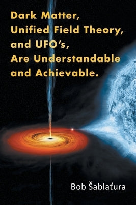 Dark Matter, Unified Field Theory, and Ufo'S, Are Understandable and Achievable. by Sablatura, Bob