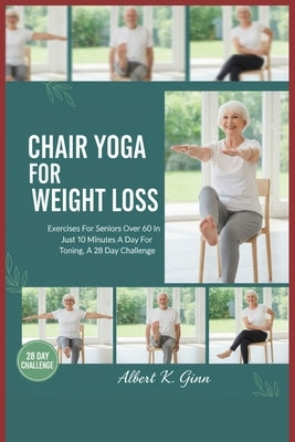 Chair Yoga for Weight Loss: Exercises For Seniors Over 60 In Just 10 Minutes A Day For Toning, A 28 Day Challenge by Ginn, Albert K.