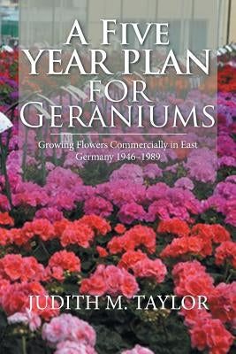 A Five Year Plan for Geraniums: Growing Flowers Commercially in East Germany 1946-1989 by Taylor, Judith M.