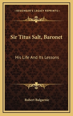 Sir Titus Salt, Baronet: His Life and Its Lessons by Balgarnie, Robert