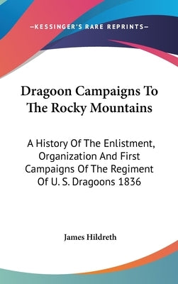 Dragoon Campaigns To The Rocky Mountains: A History Of The Enlistment, Organization And First Campaigns Of The Regiment Of U. S. Dragoons 1836 by Hildreth, James
