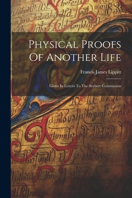 Physical Proofs Of Another Life: Given In Letters To The Seybert Commission by Lippitt, Francis James
