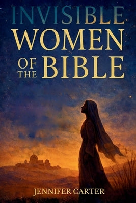 Invisible Women of the Bible: What Their Stories Teach us - And Why Your Story Still Matters by Carter, Jennifer