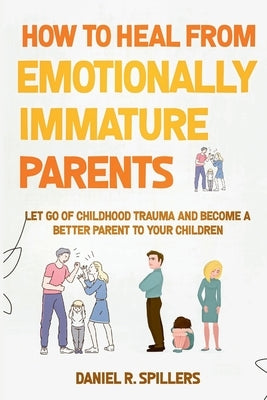How to Heal from Emotionally Immature Parents: Let Go of Childhood Trauma and Become a Better Parent to Your Children by R. Spillers, Daniel