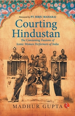 Courting Hindustan: The Consuming Passions of Iconic Women Performers of India by Gupta, Madhur
