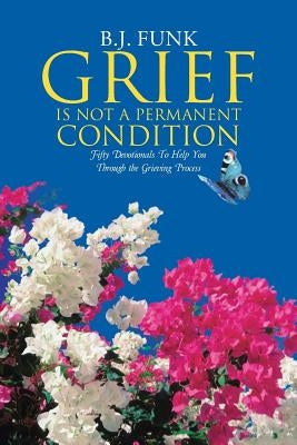 Grief Is Not a Permanent Condition: Fifty Devotionals To Help You Through the Grieving Process by Funk, B. J.