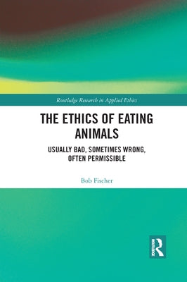 The Ethics of Eating Animals: Usually Bad, Sometimes Wrong, Often Permissible by Fischer, Bob
