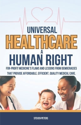 Universal Healthcare a Human Right: Unveil the Flaws of For-Profit Medicine and Draw Lessons from Democracies That Provide Affordable, Efficient, Qual by Peters, Steven