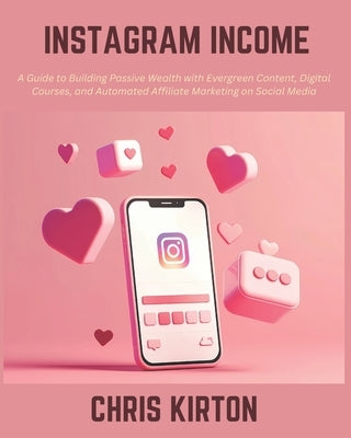 Instagram Income: A Guide to Building Passive Wealth with Evergreen Content, Digital Courses, and Automated Affiliate Marketing on Socia by Kirton, Chris
