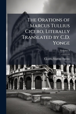 The Orations of Marcus Tullius Cicero, Literally Translated by C.D. Yonge by Tullius, Cicero Marcus
