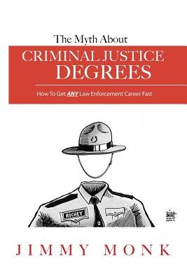 The Myth About Criminal Justice Degrees: How To Get ANY Law Enforcement Career Fast by Monk, Jimmy