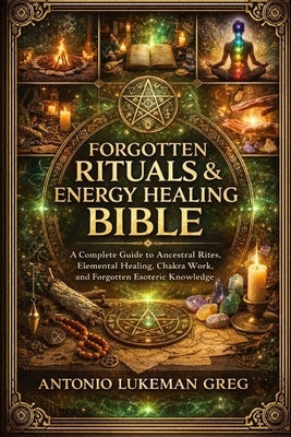 Forgotten Rituals & Energy Healing Bible: A Complete Guide to Ancestral Rites, Elemental Healing, Chakra Work, and Forgotten Esoteric Knowledge by Lukeman Greg, Antonio