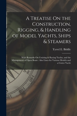 A Treatise On the Construction, Rigging, & Handling of Model Yachts, Ships & Steamers: With Remarks On Cruising & Racing Yachts, and the Management of by Biddle, Tyrrel E.