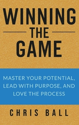 Winning The Game: Master Your Potential, Lead With Purpose, And Love The Process by Ball