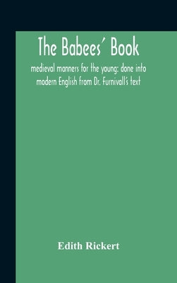 The Babees' Book: Medieval Manners For The Young: Done Into Modern English From Dr. Furnivall'S Text by Rickert, Edith