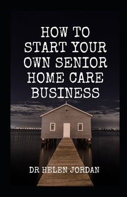 How To Start Your Own Senior Home Care Business by Jordan, Helen