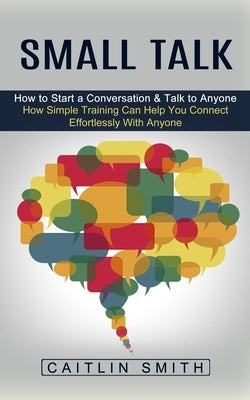 Small Talk: How to Start a Conversation & Talk to Anyone (How Simple Training Can Help You Connect Effortlessly With Anyone) by Smith, Caitlin