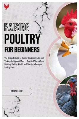 Raising Poultry for Beginners: The Complete Guide to Raising Chickens, Ducks and Turkeys for Eggs and Meat - Practical Tips on Coop Building, Feeding, by R. Love, Cindy