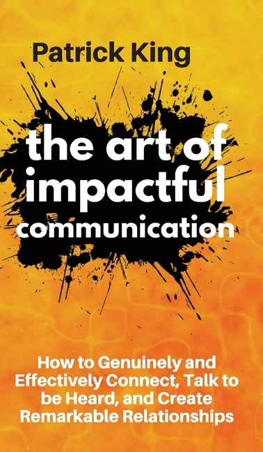 The Art of Impactful Communication: How to Genuinely and Effectively Connect, Talk to be Heard, and Create Remarkable Relationships by King, Patrick