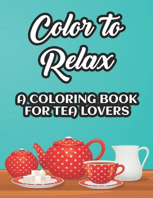 Color To Relax A Coloring Book For Tea Lovers: Stress Relieving Coloring Sheets With Tea Inspired Illustrations, Designs To Color For Tea Lovers by Browning, Charlie