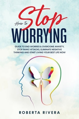 How to Stop Worrying: Guide to End Worries & Overcome Anxiety, Stop Panic Attacks, Eliminate Negative Thinking and Start Living Your Best Li by Rivera, Roberta