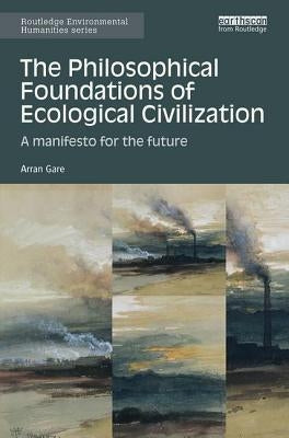 The Philosophical Foundations of Ecological Civilization: A Manifesto for the Future by Gare, Arran