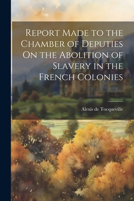 Report Made to the Chamber of Deputies On the Abolition of Slavery in the French Colonies by de Tocqueville, Alexis