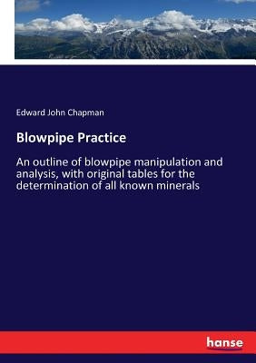 Blowpipe Practice: An outline of blowpipe manipulation and analysis, with original tables for the determination of all known minerals by Chapman, Edward John