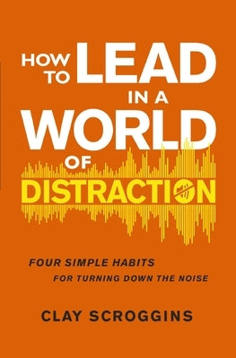 How to Lead in a World of Distraction: Four Simple Habits for Turning Down the Noise by Scroggins, Clay