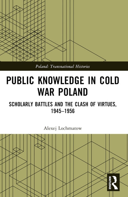 Public Knowledge in Cold War Poland: Scholarly Battles and the Clash of Virtues, 1945-1956 by Lochmatow, Alexej