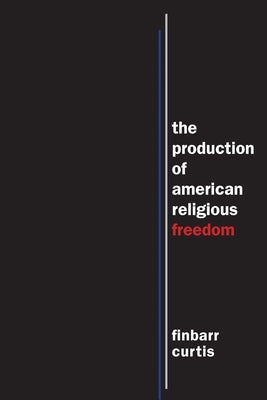 The Production of American Religious Freedom by Curtis, Finbarr