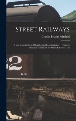 Street Railways: Their Construction, Operation and Maintenance. (Trams) a Practical Handbook for Street Railway Men by Fairchild, Charles Bryant