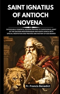 Saint Ignatius of Antioch Novena: Dependable Powerful Novena Prayers to Theophorus, Saint of the Eastern Mediterranean and North Africa with Special M by Benedict, Francis