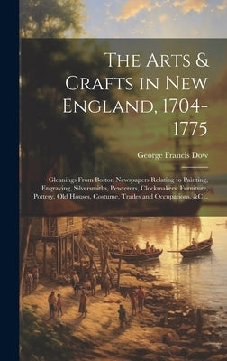 The Arts & Crafts in New England, 1704-1775; Gleanings From Boston Newspapers Relating to Painting, Engraving, Silversmiths, Pewterers, Clockmakers, F by Dow, George Francis 1868-1936