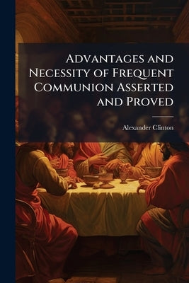 Advantages and Necessity of Frequent Communion Asserted and Proved by Clinton, Alexander