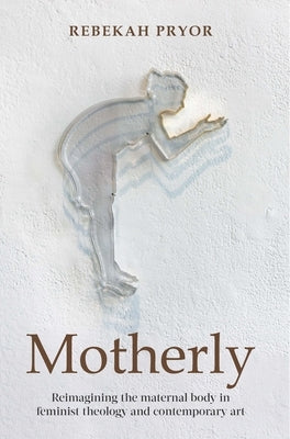Motherly: Reimagining the Maternal Body in Feminist Theology and Contemporary Art by Pryor, Rebekah