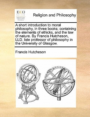 A Short Introduction to Moral Philosophy, in Three Books; Containing the Elements of Ethicks, and the Law of Nature. by Francis Hutcheson, LLD. Late P by Hutcheson, Francis