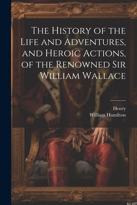 The History of the Life and Adventures, and Heroic Actions, of the Renowned Sir William Wallace by Henry
