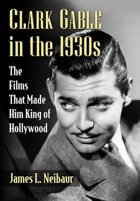 Clark Gable in the 1930s: The Films That Made Him King of Hollywood by Neibaur, James L.
