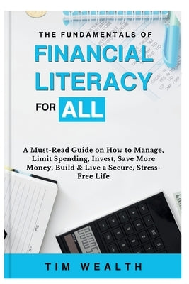 The Fundamentals of Financial Literacy for All: A Must-Read Guide on How to Manage, Limit Spending, Invest, Save More Money, Build & Live a Secure, St by Wealth, Tim