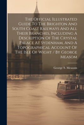 The Official Illustrated Guide To The Brighton And South Coast Railways And All Their Branches, Including A Description Of The Crystal Palace At Syden by Measom, George S.